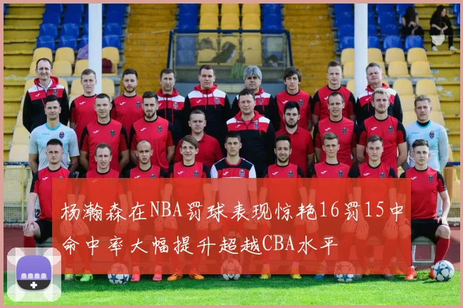 杨瀚森在NBA罚球表现惊艳16罚15中命中率大幅提升超越CBA水平