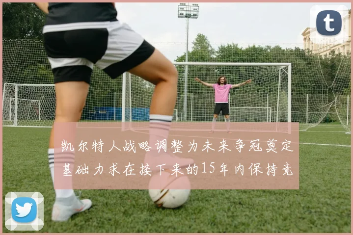 凯尔特人战略调整为未来争冠奠定基础力求在接下来的15年内保持竞争优势