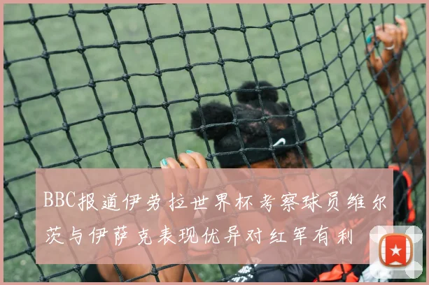 BBC报道伊劳拉世界杯考察球员维尔茨与伊萨克表现优异对红军有利