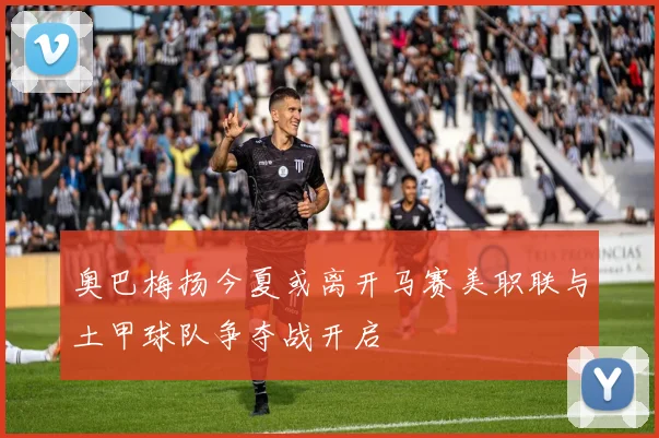 奥巴梅扬今夏或离开马赛美职联与土甲球队争夺战开启