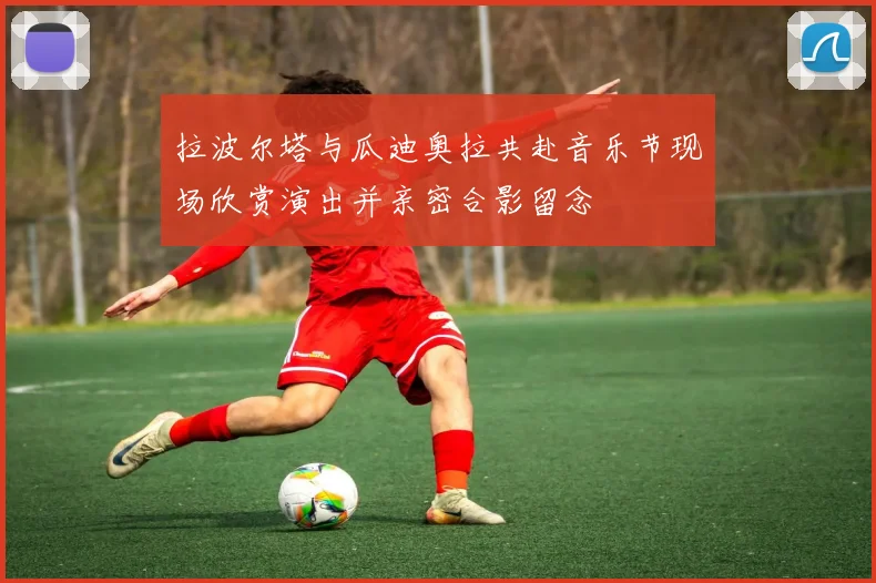 拉波尔塔与瓜迪奥拉共赴音乐节现场欣赏演出并亲密合影留念