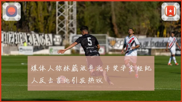 媒体人称林葳放弃北卡奖学金经纪人反击言论引发热议
