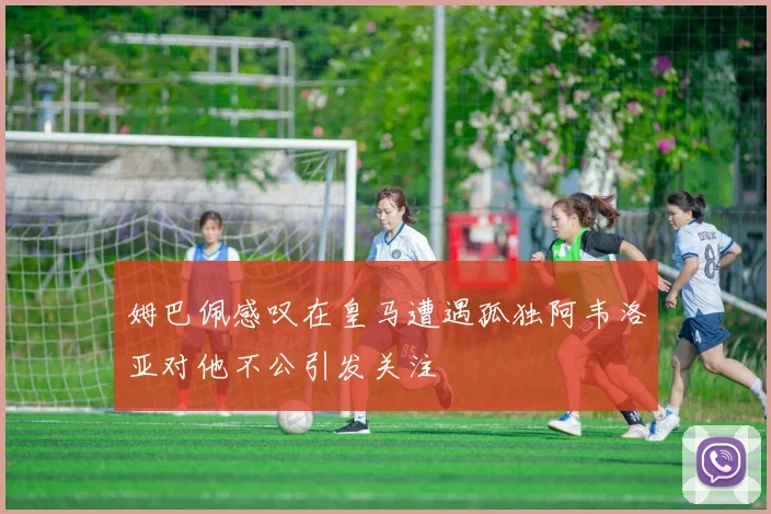 姆巴佩感叹在皇马遭遇孤独阿韦洛亚对他不公引发关注