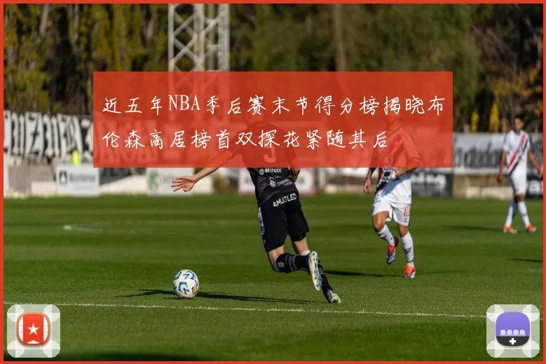 近五年NBA季后赛末节得分榜揭晓布伦森高居榜首双探花紧随其后