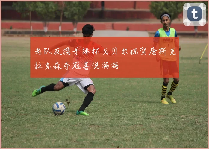 老队友携手捧杯戈贝尔祝贺唐斯克拉克森夺冠喜悦满满