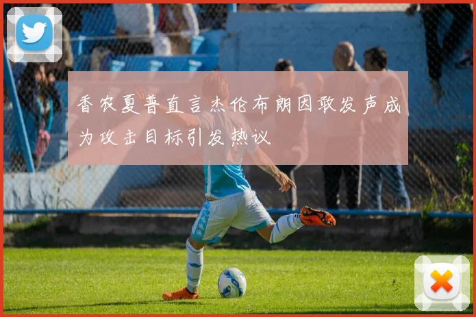 香农夏普直言杰伦布朗因敢发声成为攻击目标引发热议