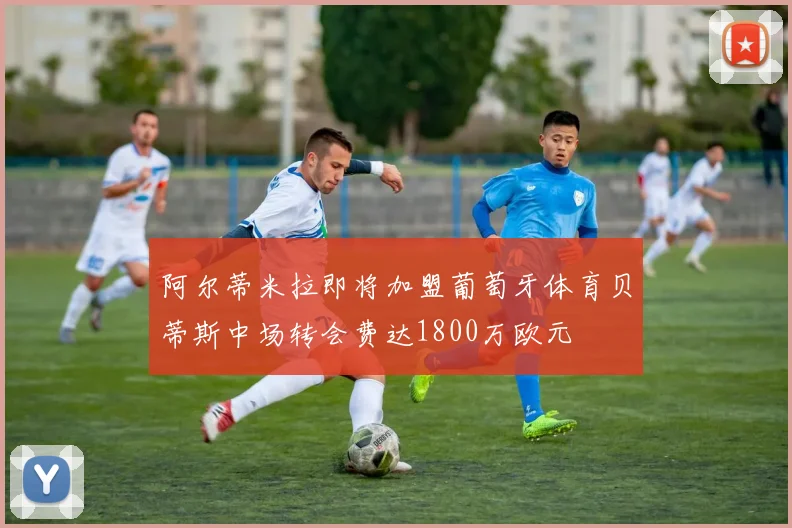 阿尔蒂米拉即将加盟葡萄牙体育贝蒂斯中场转会费达1800万欧元