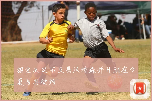 掘金决定不交易沃特森并计划在今夏与其续约