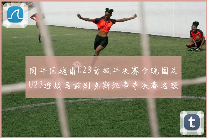 同半区越南U23晋级半决赛今晚国足U23迎战乌兹别克斯坦争夺决赛名额