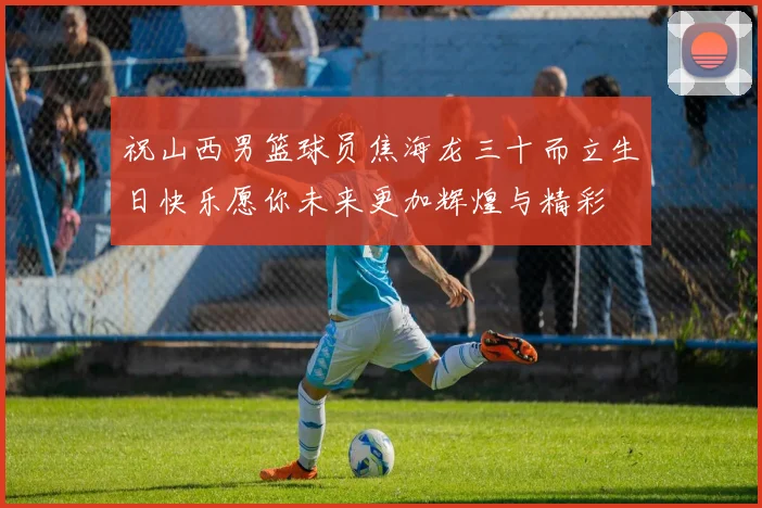 祝山西男篮球员焦海龙三十而立生日快乐愿你未来更加辉煌与精彩