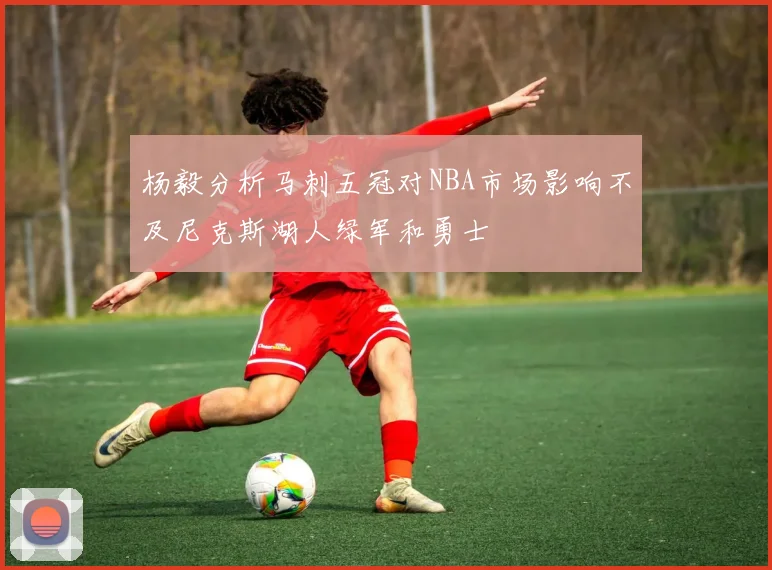 杨毅分析马刺五冠对NBA市场影响不及尼克斯湖人绿军和勇士