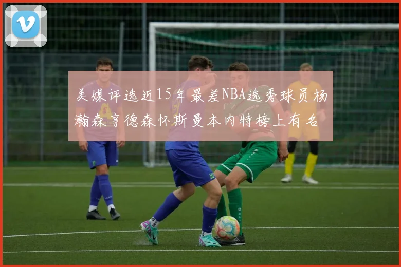 美媒评选近15年最差NBA选秀球员杨瀚森亨德森怀斯曼本内特榜上有名