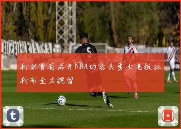 科尔曾有离开NBA的念头勇士老板拉科布全力挽留
