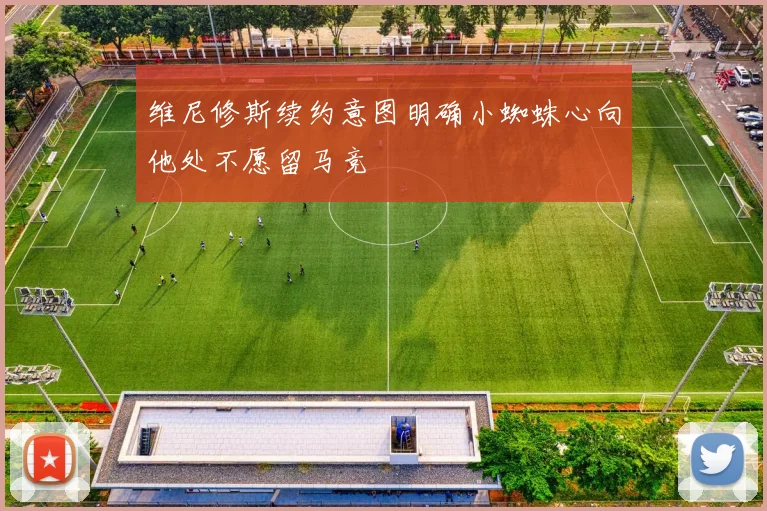 维尼修斯续约意图明确小蜘蛛心向他处不愿留马竞