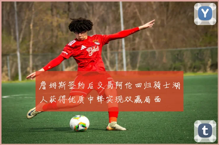 詹姆斯签约后交易阿伦回归骑士湖人获得优质中锋实现双赢局面