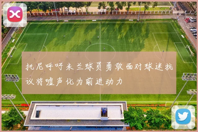 托尼呼吁米兰球员勇敢面对球迷抗议将嘘声化为前进动力