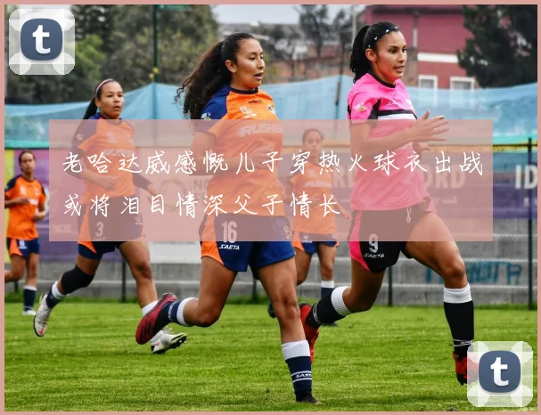 老哈达威感慨儿子穿热火球衣出战或将泪目情深父子情长
